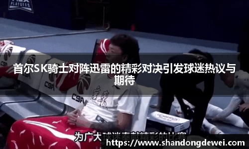 首尔SK骑士对阵迅雷的精彩对决引发球迷热议与期待