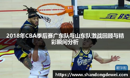 2018年CBA季后赛广东队与山东队激战回顾与精彩瞬间分析