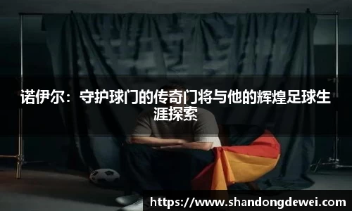 诺伊尔：守护球门的传奇门将与他的辉煌足球生涯探索